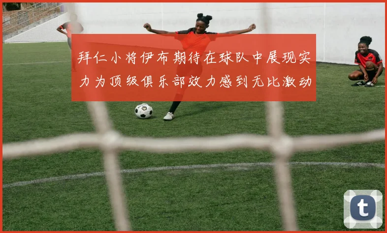 拜仁小将伊布期待在球队中展现实力为顶级俱乐部效力感到无比激动