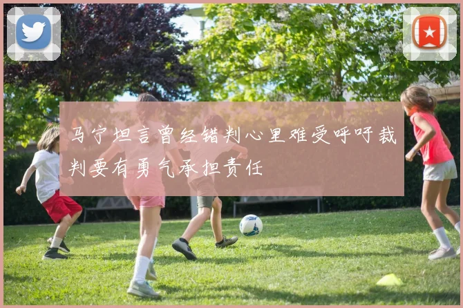 马宁坦言曾经错判心里难受呼吁裁判要有勇气承担责任